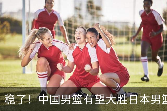 稳了！中国男篮有望大胜日本男篮，5大硬核理由，想输都难